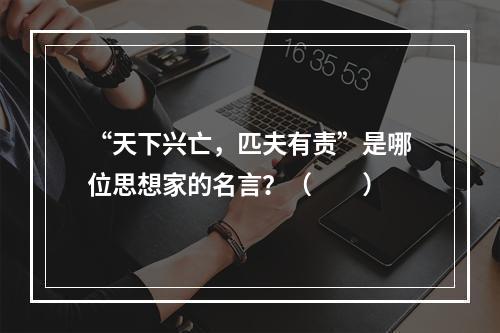 “天下兴亡，匹夫有责”是哪位思想家的名言？（　　）