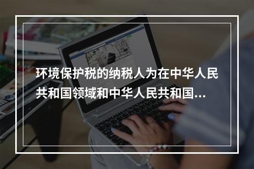 环境保护税的纳税人为在中华人民共和国领域和中华人民共和国管辖