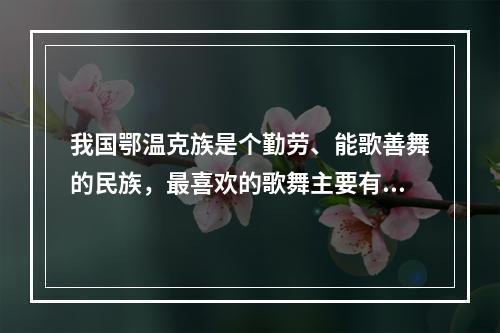 我国鄂温克族是个勤劳、能歌善舞的民族，最喜欢的歌舞主要有（