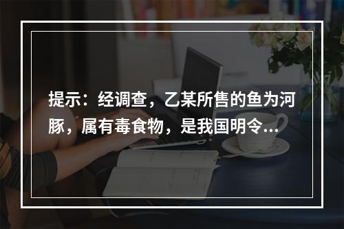 提示：经调查，乙某所售的鱼为河豚，属有毒食物，是我国明令禁止