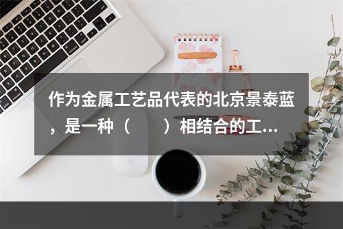 作为金属工艺品代表的北京景泰蓝，是一种（　　）相结合的工艺