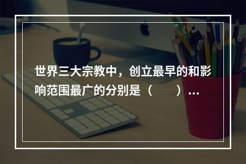 世界三大宗教中，创立最早的和影响范围最广的分别是（　　）。