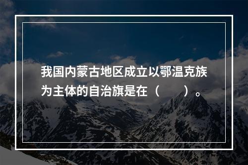 我国内蒙古地区成立以鄂温克族为主体的自治旗是在（　　）。