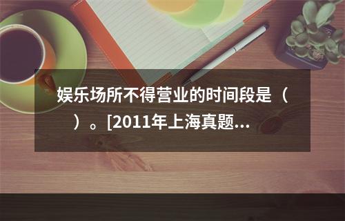 娱乐场所不得营业的时间段是（　　）。[2011年上海真题]