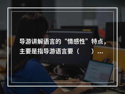 导游讲解语言的“情感性”特点，主要是指导游语言要（　　）。