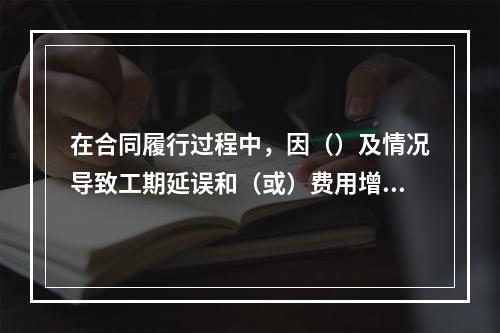 在合同履行过程中，因（）及情况导致工期延误和（或）费用增加的