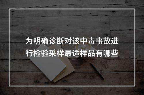 为明确诊断对该中毒事故进行检验采样最适样品有哪些