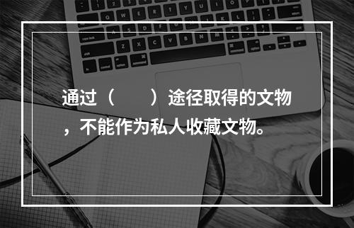 通过（　　）途径取得的文物，不能作为私人收藏文物。