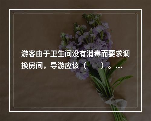 游客由于卫生间没有消毒而要求调换房间，导游应该（　　）。[