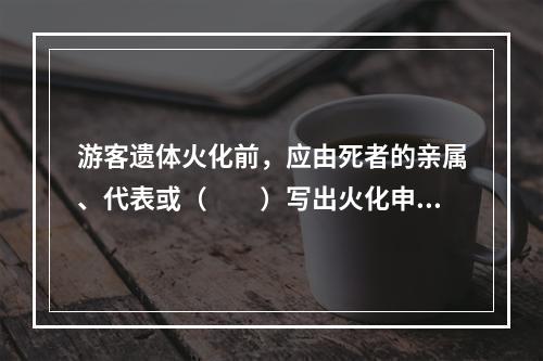 游客遗体火化前，应由死者的亲属、代表或（　　）写出火化申请