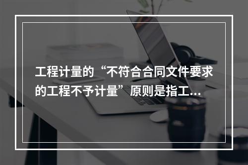 工程计量的“不符合合同文件要求的工程不予计量”原则是指工程必