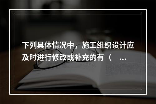 下列具体情况中，施工组织设计应及时进行修改或补充的有（　）。