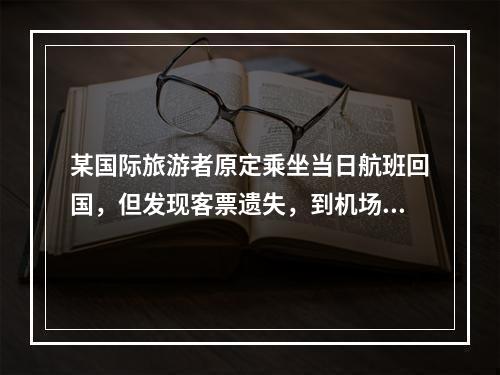 某国际旅游者原定乘坐当日航班回国，但发现客票遗失，到机场交