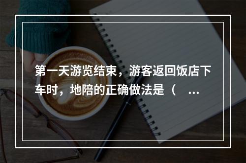 第一天游览结束，游客返回饭店下车时，地陪的正确做法是（　　