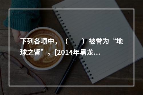 下列各项中，（　　）被誉为“地球之肾”。[2014年黑龙江