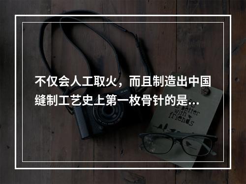 不仅会人工取火，而且制造出中国缝制工艺史上第一枚骨针的是（