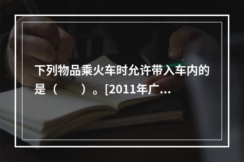 下列物品乘火车时允许带入车内的是（　　）。[2011年广西