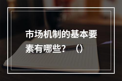 市场机制的基本要素有哪些？（）