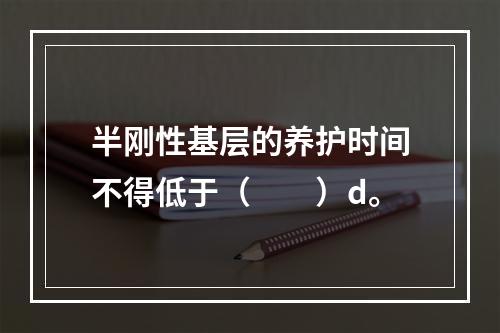 半刚性基层的养护时间不得低于（　　）d。