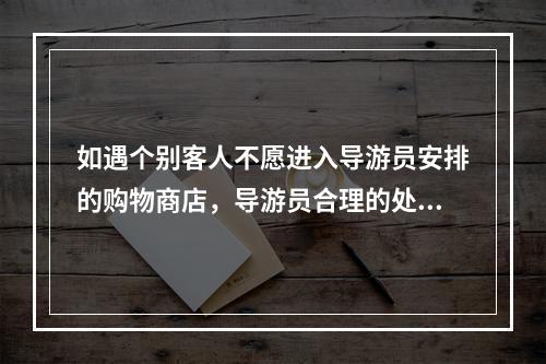 如遇个别客人不愿进入导游员安排的购物商店，导游员合理的处理