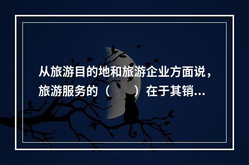 从旅游目的地和旅游企业方面说，旅游服务的（　　）在于其销售