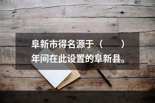 阜新市得名源于（　　）年间在此设置的阜新县。