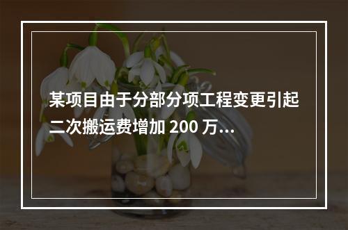 某项目由于分部分项工程变更引起二次搬运费增加 200 万，环