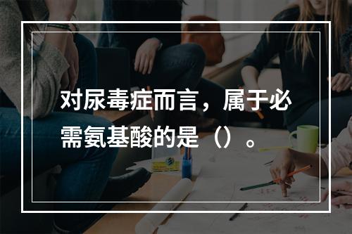 对尿毒症而言，属于必需氨基酸的是（）。