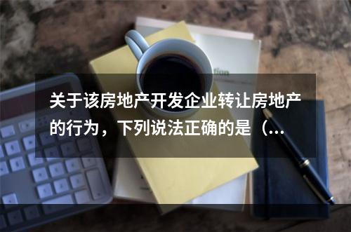 关于该房地产开发企业转让房地产的行为，下列说法正确的是（　　