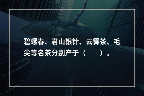 碧螺春、君山银针、云雾茶、毛尖等名茶分别产于（　　）。