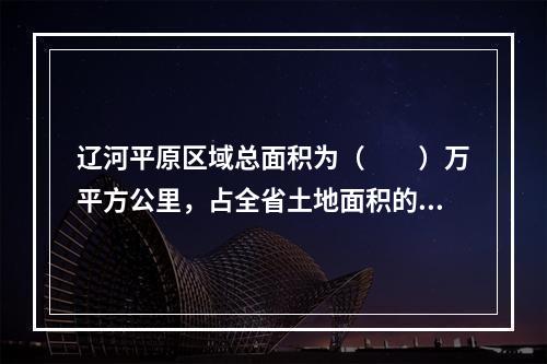 辽河平原区域总面积为（　　）万平方公里，占全省土地面积的2