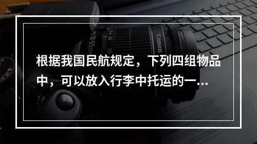 根据我国民航规定，下列四组物品中，可以放入行李中托运的一组