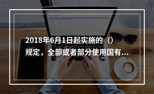 2018年6月1日起实施的（）规定，全部或者部分使用国有资金