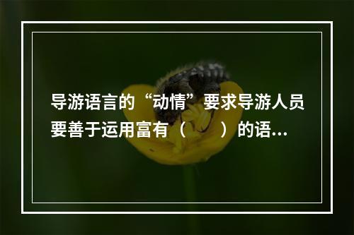 导游语言的“动情”要求导游人员要善于运用富有（　　）的语言