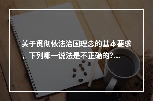 关于贯彻依法治国理念的基本要求，下列哪一说法是不正确的?（