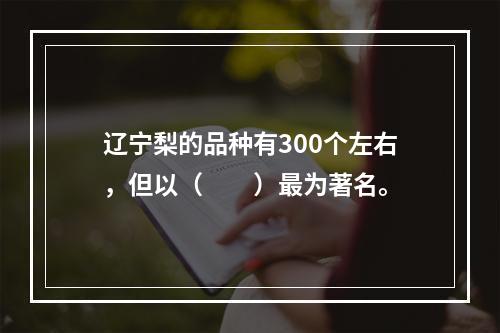 辽宁梨的品种有300个左右，但以（　　）最为著名。