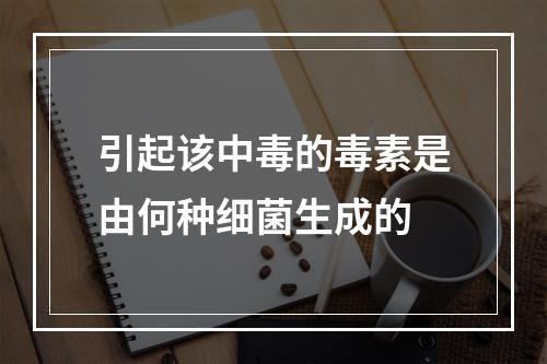 引起该中毒的毒素是由何种细菌生成的