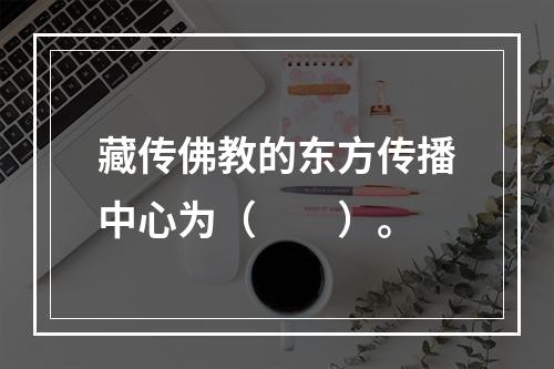 藏传佛教的东方传播中心为（　　）。