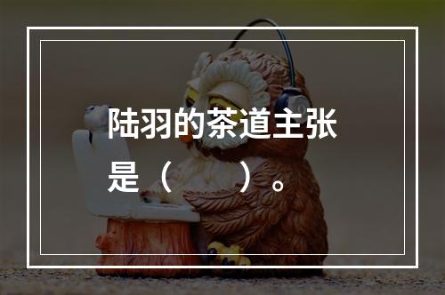 陆羽的茶道主张是（　　）。