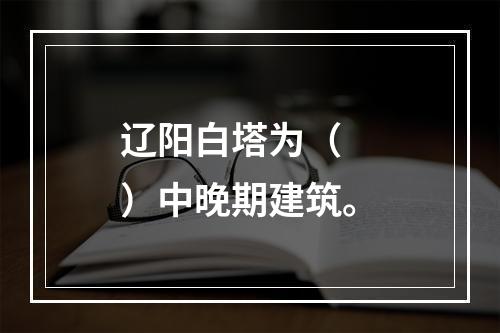 辽阳白塔为（　　）中晚期建筑。