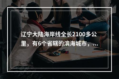 辽宁大陆海岸线全长2100多公里，有6个省辖的滨海城市，其