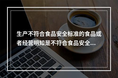 生产不符合食品安全标准的食品或者经营明知是不符合食品安全标