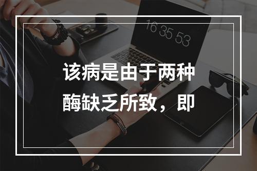 该病是由于两种酶缺乏所致，即