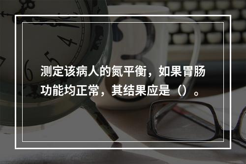 测定该病人的氮平衡，如果胃肠功能均正常，其结果应是（）。