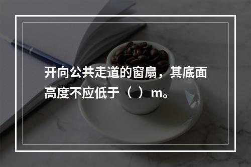 开向公共走道的窗扇，其底面高度不应低于（  ）m。