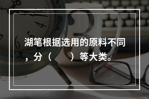 湖笔根据选用的原料不同，分（　　）等大类。