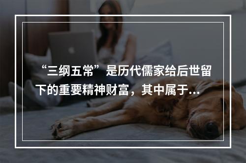 “三纲五常”是历代儒家给后世留下的重要精神财富，其中属于“