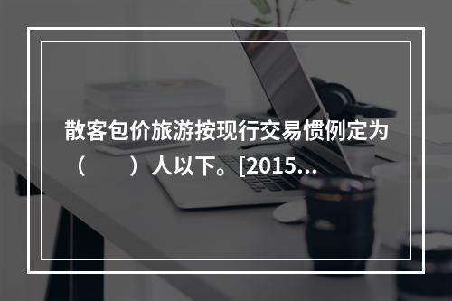 散客包价旅游按现行交易惯例定为（　　）人以下。[2015年