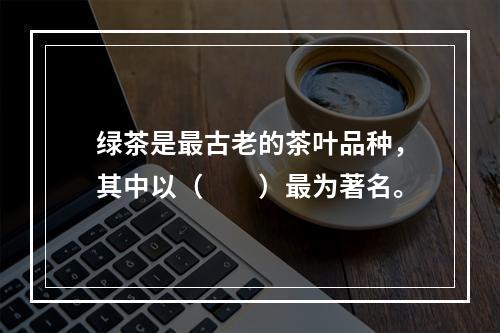 绿茶是最古老的茶叶品种，其中以（　　）最为著名。