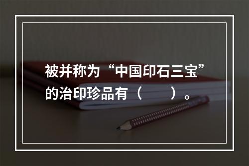 被并称为“中国印石三宝”的治印珍品有（　　）。